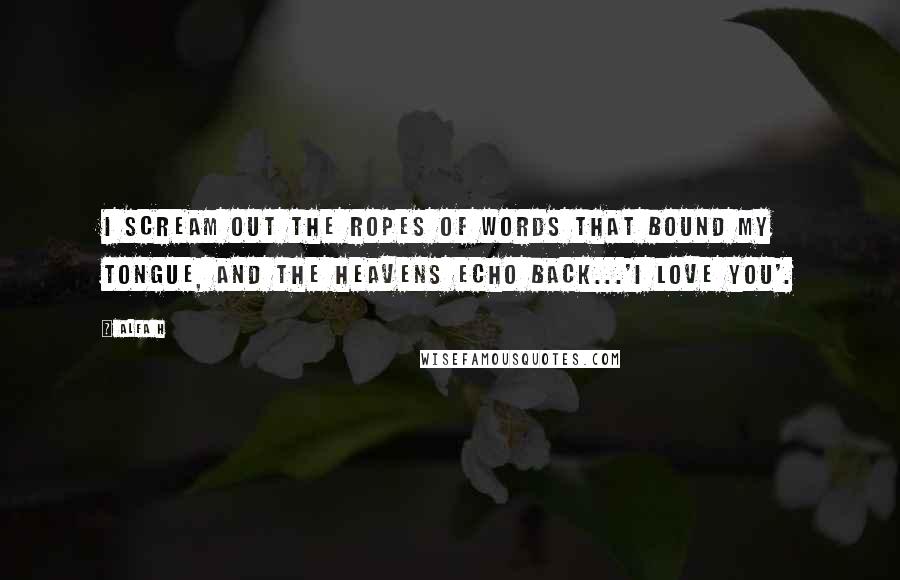 Alfa H Quotes: I scream out the ropes of words that bound my tongue, and the heavens echo back...'I love you'.