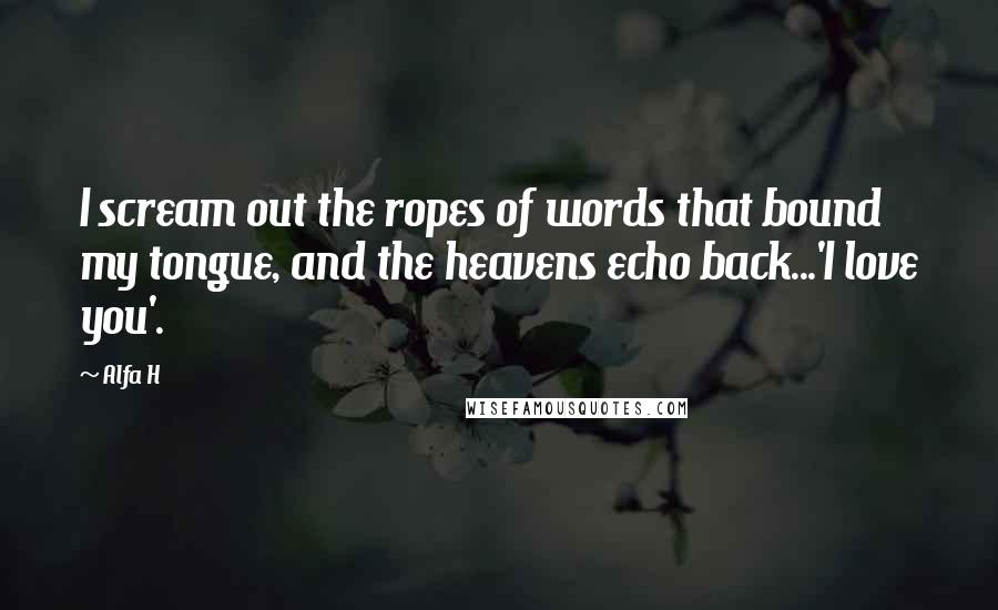 Alfa H Quotes: I scream out the ropes of words that bound my tongue, and the heavens echo back...'I love you'.