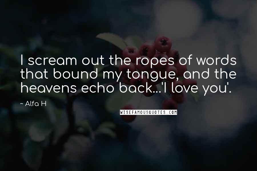 Alfa H Quotes: I scream out the ropes of words that bound my tongue, and the heavens echo back...'I love you'.