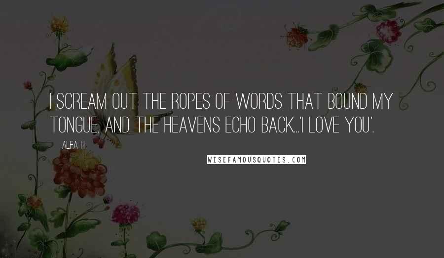 Alfa H Quotes: I scream out the ropes of words that bound my tongue, and the heavens echo back...'I love you'.