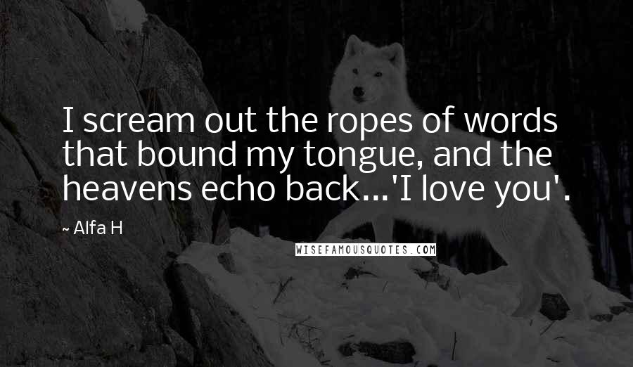 Alfa H Quotes: I scream out the ropes of words that bound my tongue, and the heavens echo back...'I love you'.