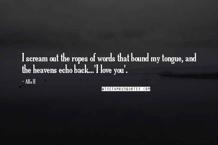 Alfa H Quotes: I scream out the ropes of words that bound my tongue, and the heavens echo back...'I love you'.