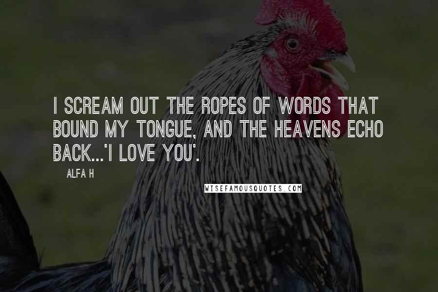 Alfa H Quotes: I scream out the ropes of words that bound my tongue, and the heavens echo back...'I love you'.