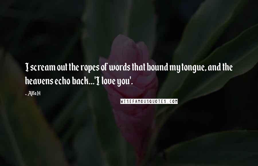 Alfa H Quotes: I scream out the ropes of words that bound my tongue, and the heavens echo back...'I love you'.