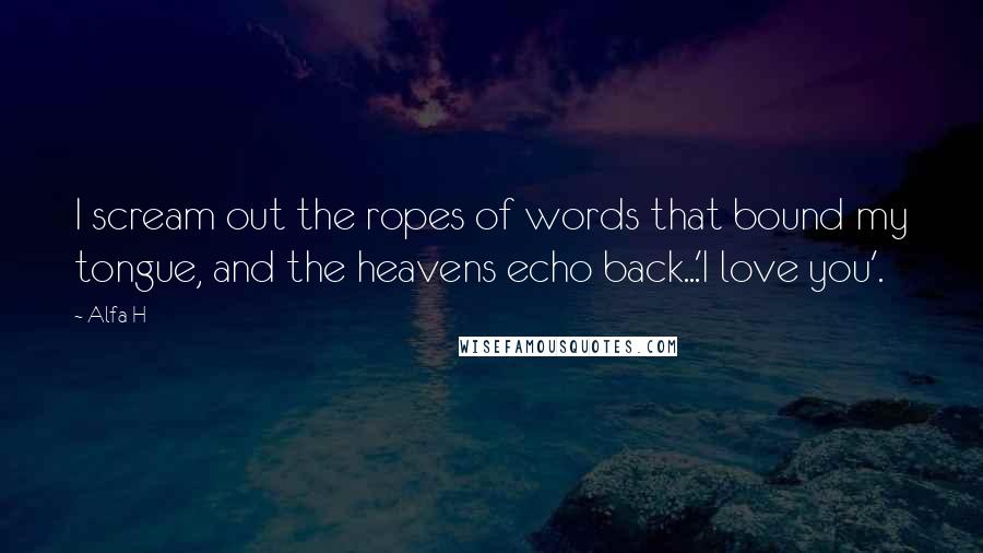 Alfa H Quotes: I scream out the ropes of words that bound my tongue, and the heavens echo back...'I love you'.