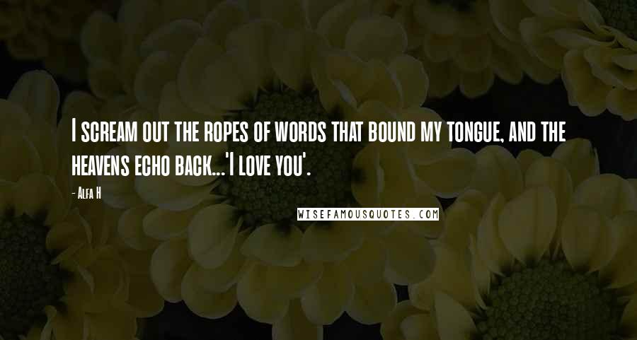 Alfa H Quotes: I scream out the ropes of words that bound my tongue, and the heavens echo back...'I love you'.