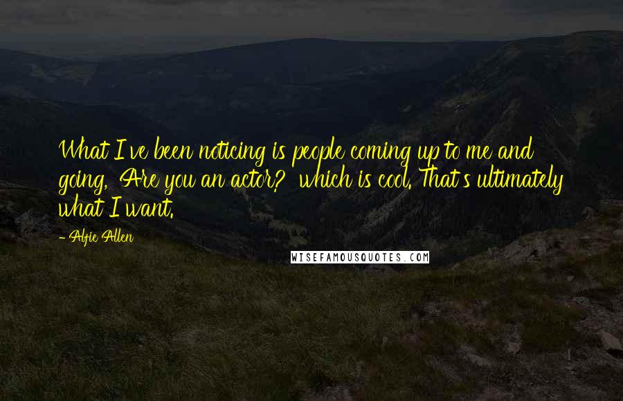 Alfie Allen Quotes: What I've been noticing is people coming up to me and going, 'Are you an actor?' which is cool. That's ultimately what I want.