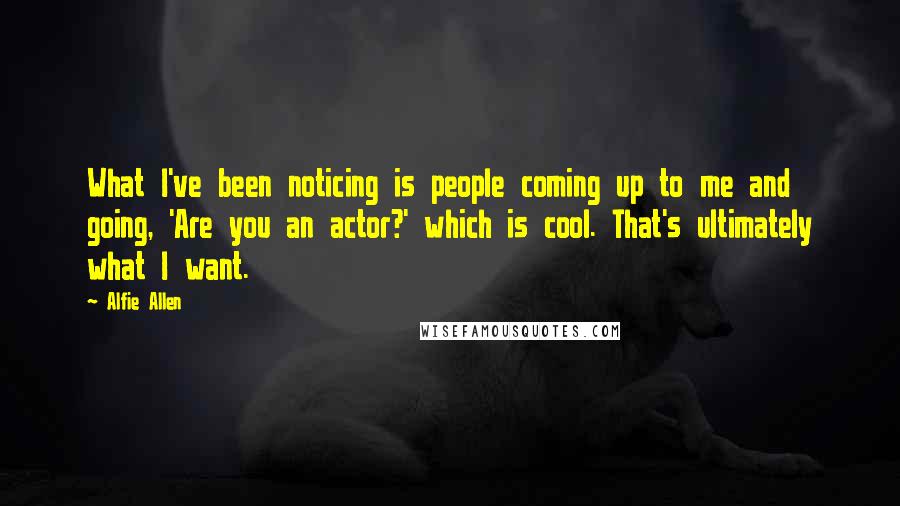 Alfie Allen Quotes: What I've been noticing is people coming up to me and going, 'Are you an actor?' which is cool. That's ultimately what I want.