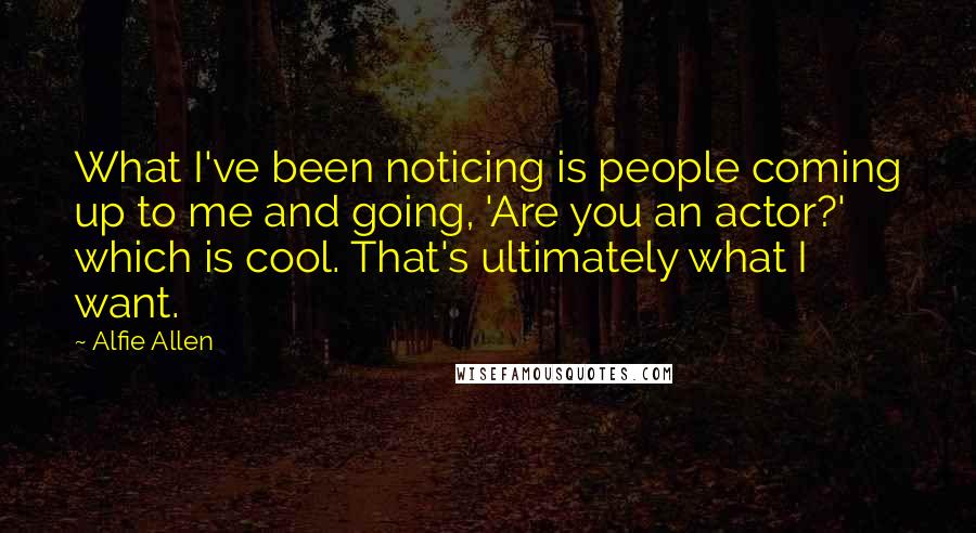 Alfie Allen Quotes: What I've been noticing is people coming up to me and going, 'Are you an actor?' which is cool. That's ultimately what I want.