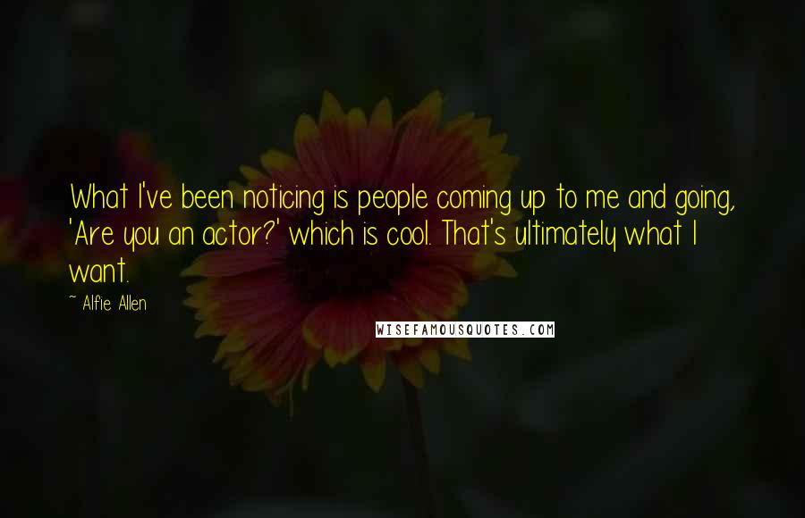 Alfie Allen Quotes: What I've been noticing is people coming up to me and going, 'Are you an actor?' which is cool. That's ultimately what I want.