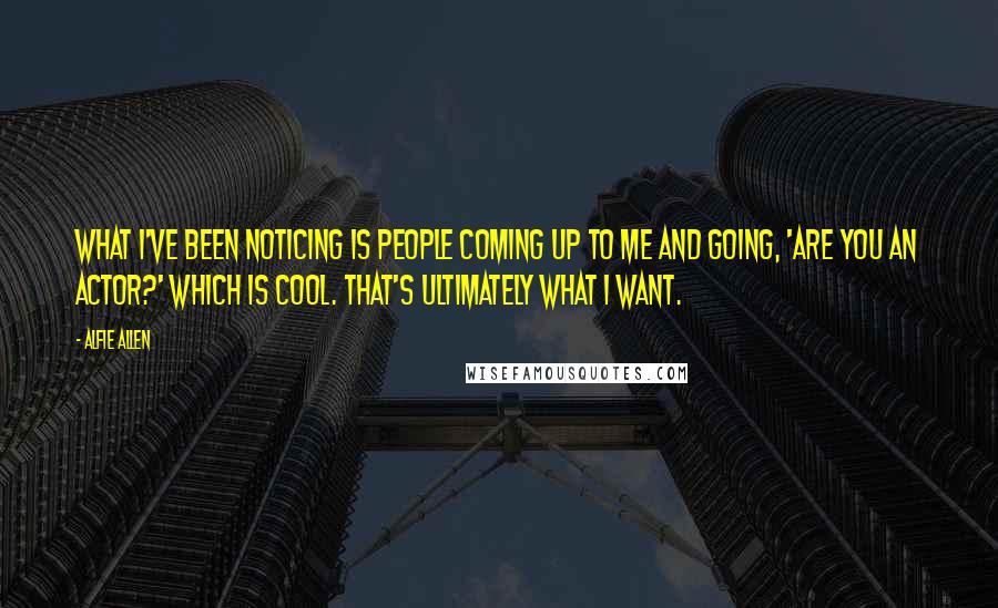 Alfie Allen Quotes: What I've been noticing is people coming up to me and going, 'Are you an actor?' which is cool. That's ultimately what I want.