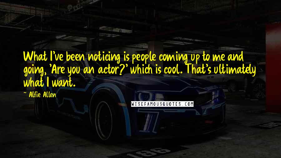 Alfie Allen Quotes: What I've been noticing is people coming up to me and going, 'Are you an actor?' which is cool. That's ultimately what I want.