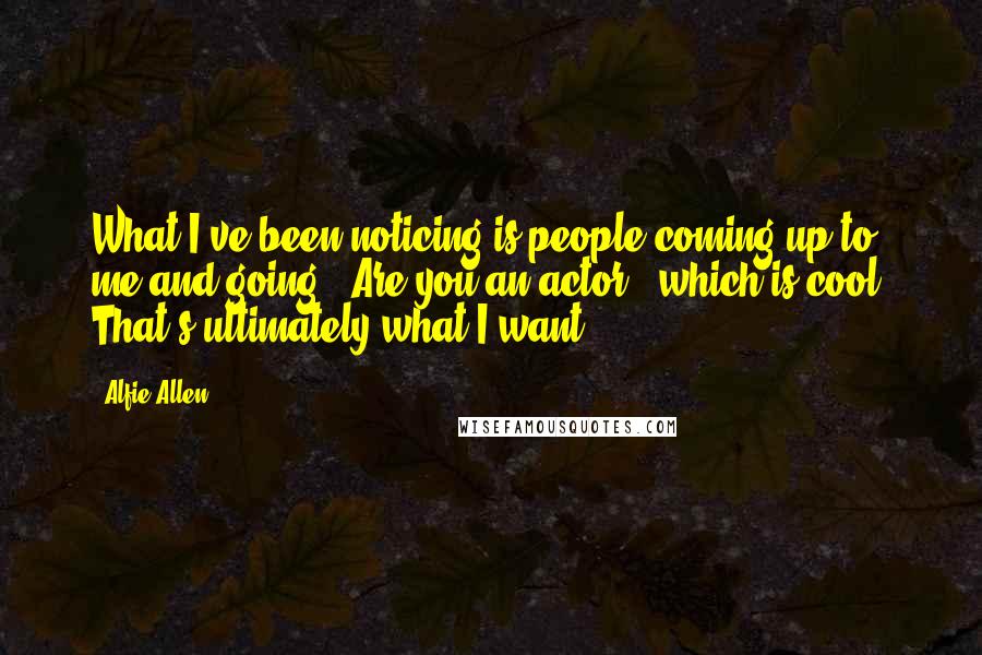 Alfie Allen Quotes: What I've been noticing is people coming up to me and going, 'Are you an actor?' which is cool. That's ultimately what I want.