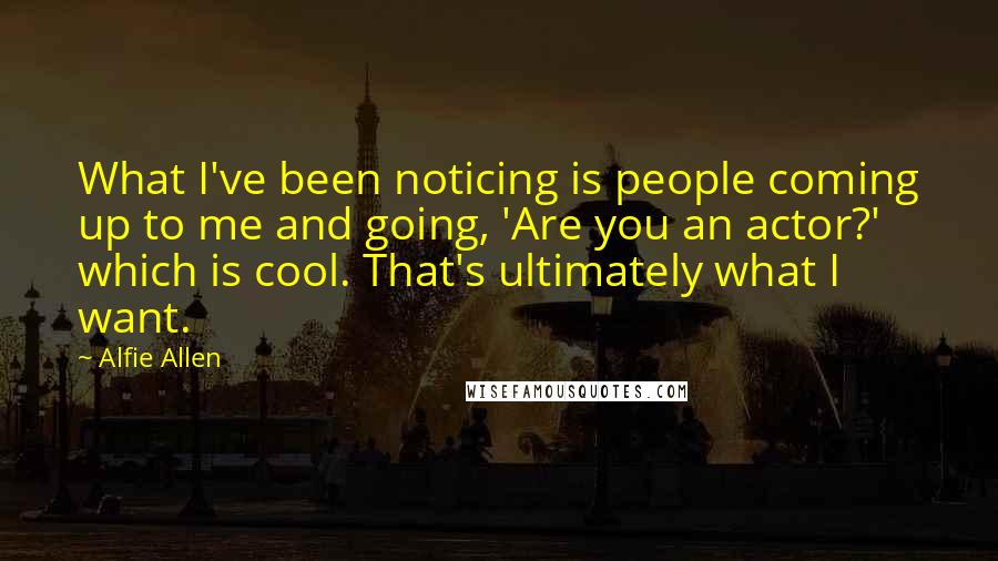 Alfie Allen Quotes: What I've been noticing is people coming up to me and going, 'Are you an actor?' which is cool. That's ultimately what I want.