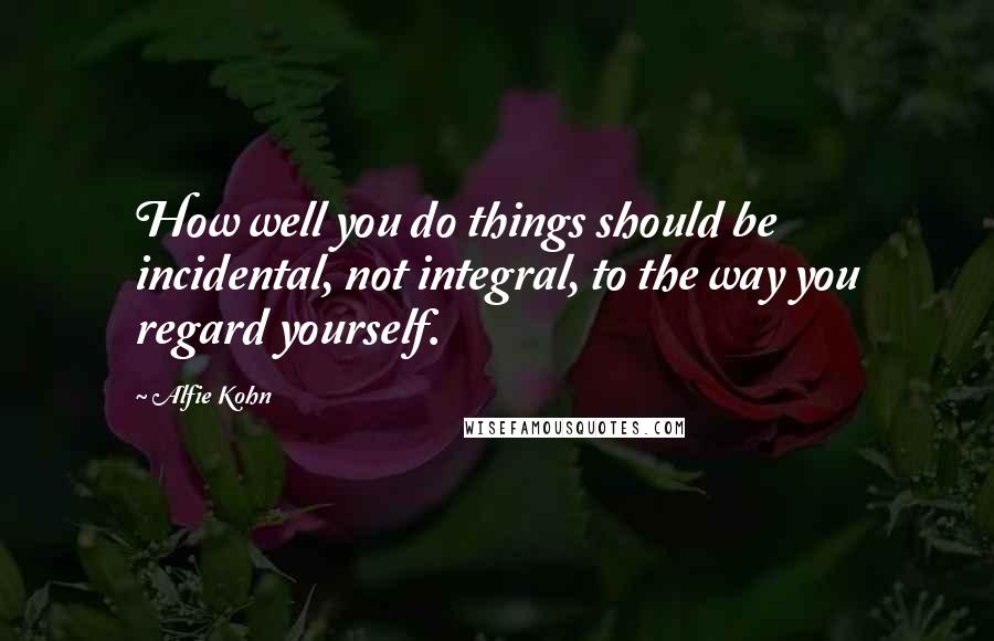 Alfie Kohn Quotes: How well you do things should be incidental, not integral, to the way you regard yourself.