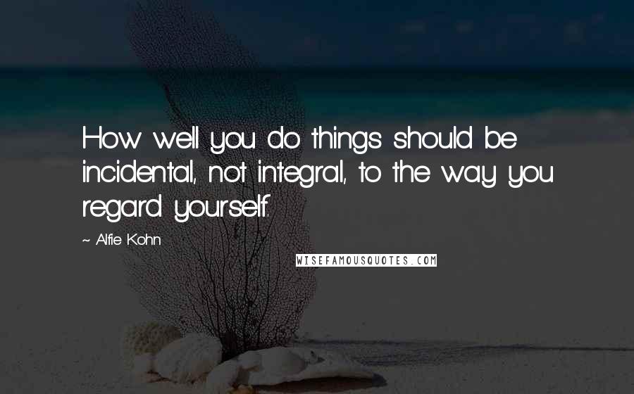 Alfie Kohn Quotes: How well you do things should be incidental, not integral, to the way you regard yourself.