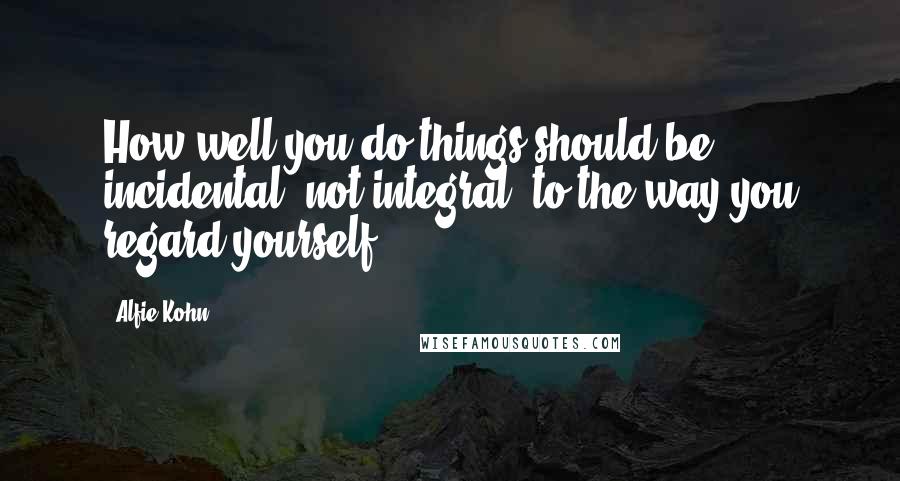 Alfie Kohn Quotes: How well you do things should be incidental, not integral, to the way you regard yourself.