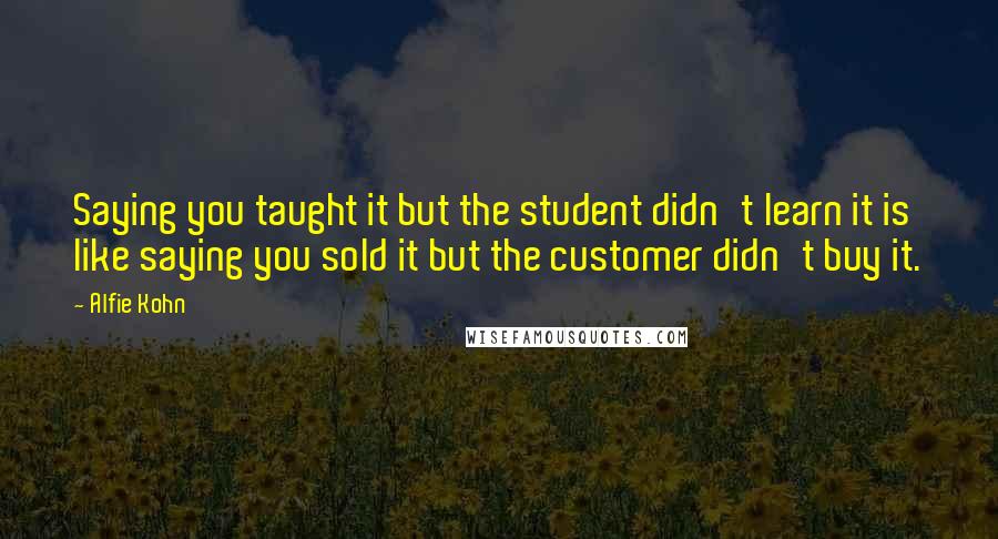 Alfie Kohn Quotes: Saying you taught it but the student didn't learn it is like saying you sold it but the customer didn't buy it.