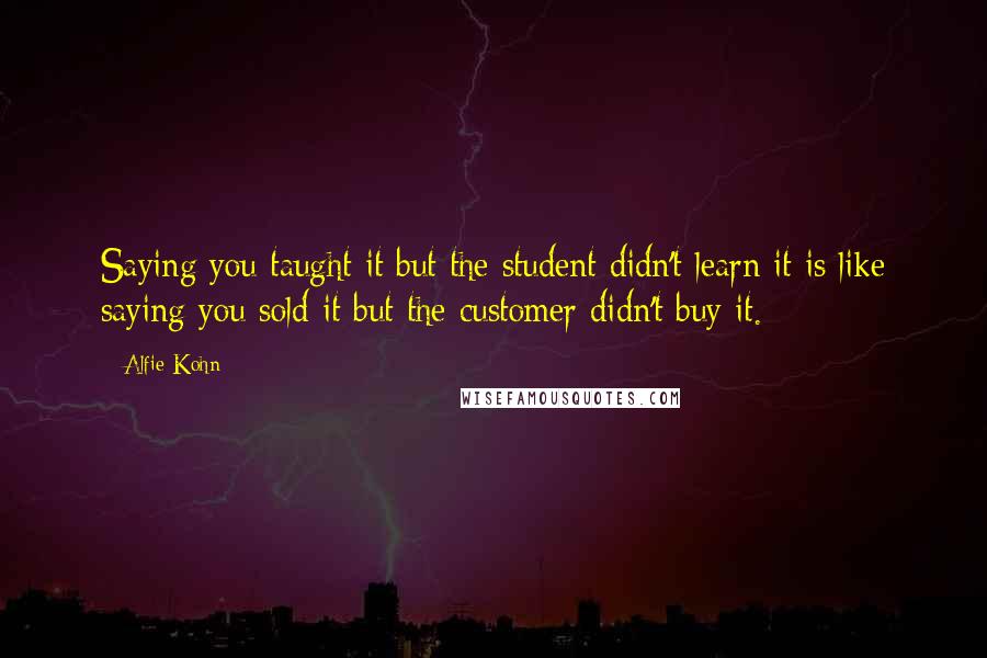 Alfie Kohn Quotes: Saying you taught it but the student didn't learn it is like saying you sold it but the customer didn't buy it.