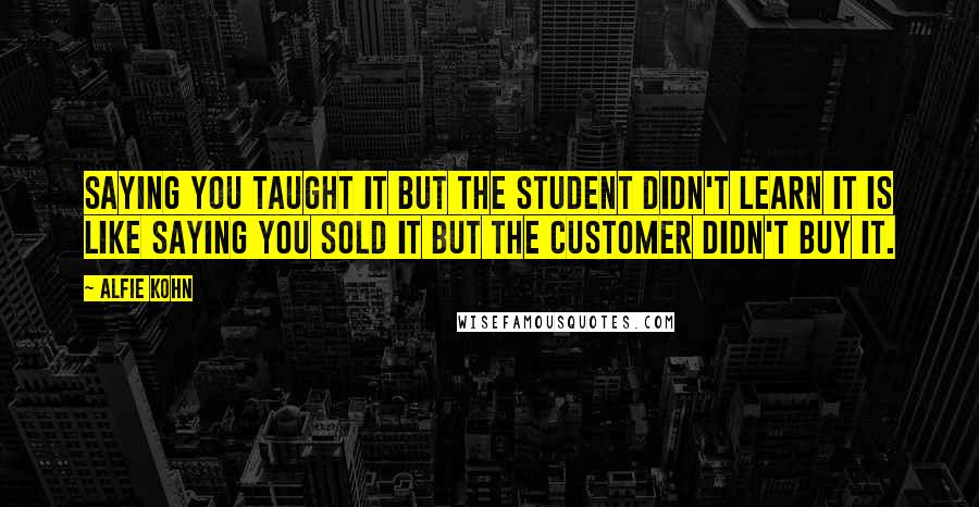 Alfie Kohn Quotes: Saying you taught it but the student didn't learn it is like saying you sold it but the customer didn't buy it.