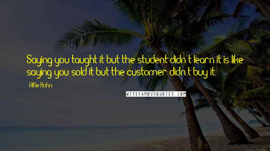 Alfie Kohn Quotes: Saying you taught it but the student didn't learn it is like saying you sold it but the customer didn't buy it.