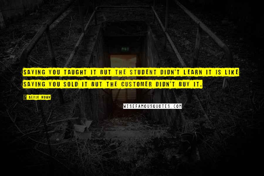 Alfie Kohn Quotes: Saying you taught it but the student didn't learn it is like saying you sold it but the customer didn't buy it.