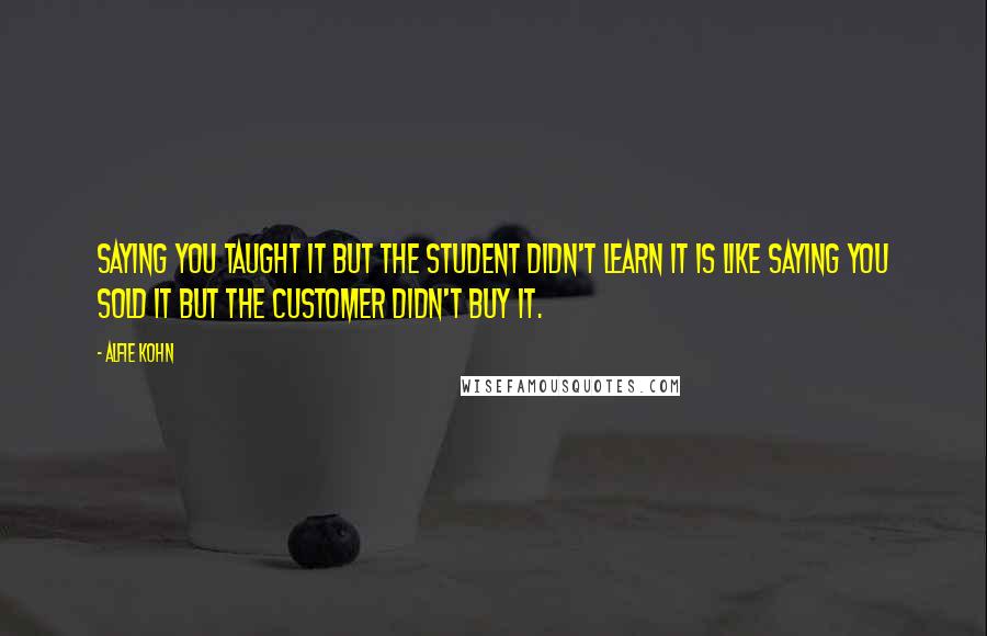 Alfie Kohn Quotes: Saying you taught it but the student didn't learn it is like saying you sold it but the customer didn't buy it.