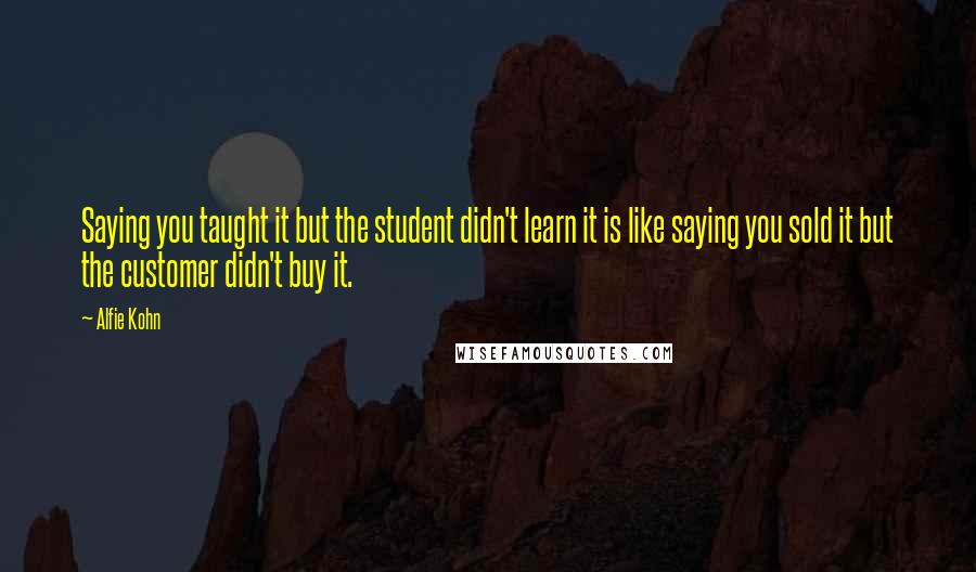 Alfie Kohn Quotes: Saying you taught it but the student didn't learn it is like saying you sold it but the customer didn't buy it.