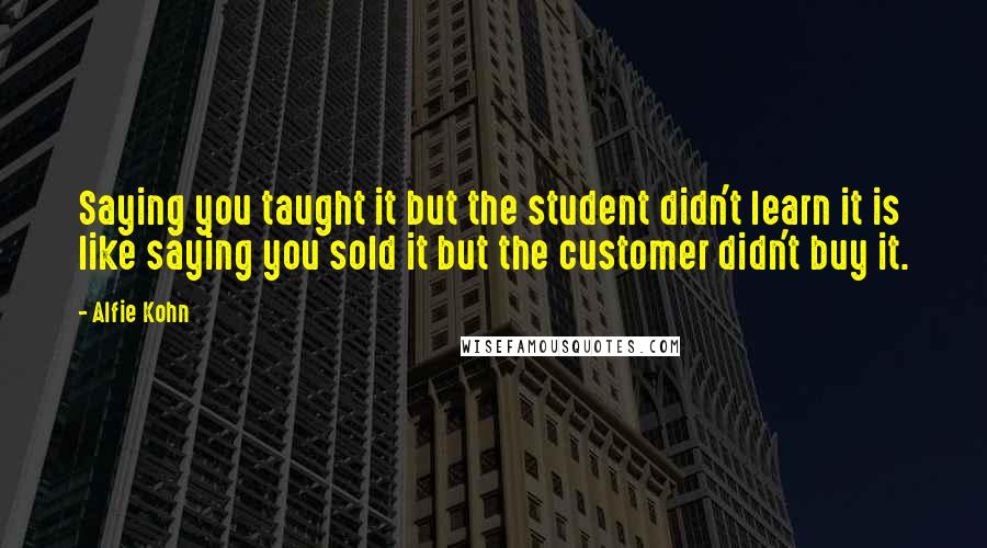 Alfie Kohn Quotes: Saying you taught it but the student didn't learn it is like saying you sold it but the customer didn't buy it.