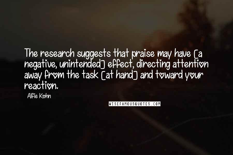 Alfie Kohn Quotes: The research suggests that praise may have [a negative, unintended] effect, directing attention away from the task [at hand] and toward your reaction.