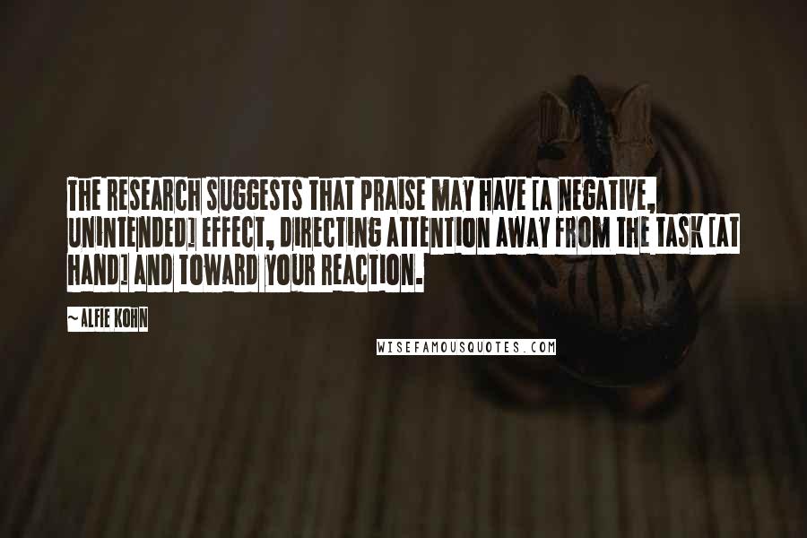 Alfie Kohn Quotes: The research suggests that praise may have [a negative, unintended] effect, directing attention away from the task [at hand] and toward your reaction.