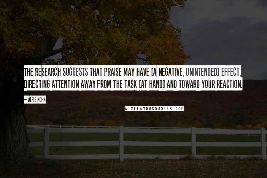 Alfie Kohn Quotes: The research suggests that praise may have [a negative, unintended] effect, directing attention away from the task [at hand] and toward your reaction.