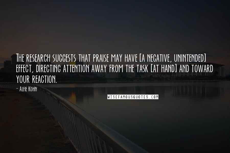 Alfie Kohn Quotes: The research suggests that praise may have [a negative, unintended] effect, directing attention away from the task [at hand] and toward your reaction.