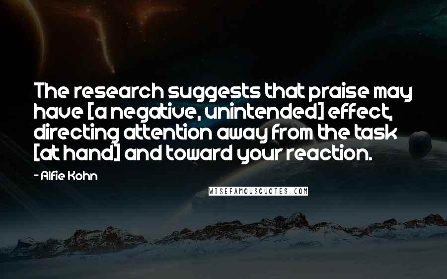 Alfie Kohn Quotes: The research suggests that praise may have [a negative, unintended] effect, directing attention away from the task [at hand] and toward your reaction.