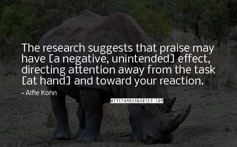 Alfie Kohn Quotes: The research suggests that praise may have [a negative, unintended] effect, directing attention away from the task [at hand] and toward your reaction.