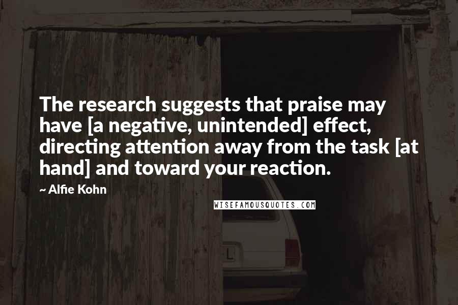 Alfie Kohn Quotes: The research suggests that praise may have [a negative, unintended] effect, directing attention away from the task [at hand] and toward your reaction.