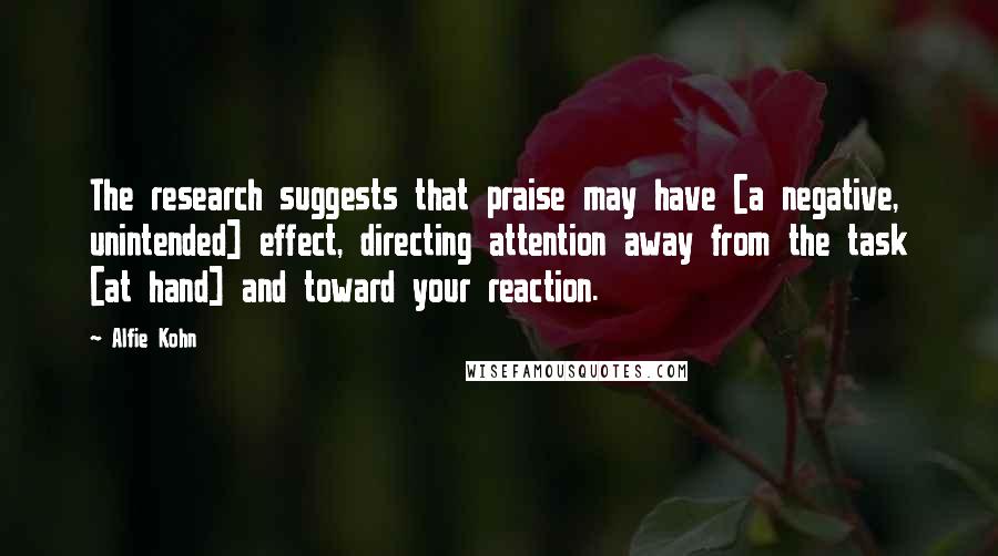 Alfie Kohn Quotes: The research suggests that praise may have [a negative, unintended] effect, directing attention away from the task [at hand] and toward your reaction.