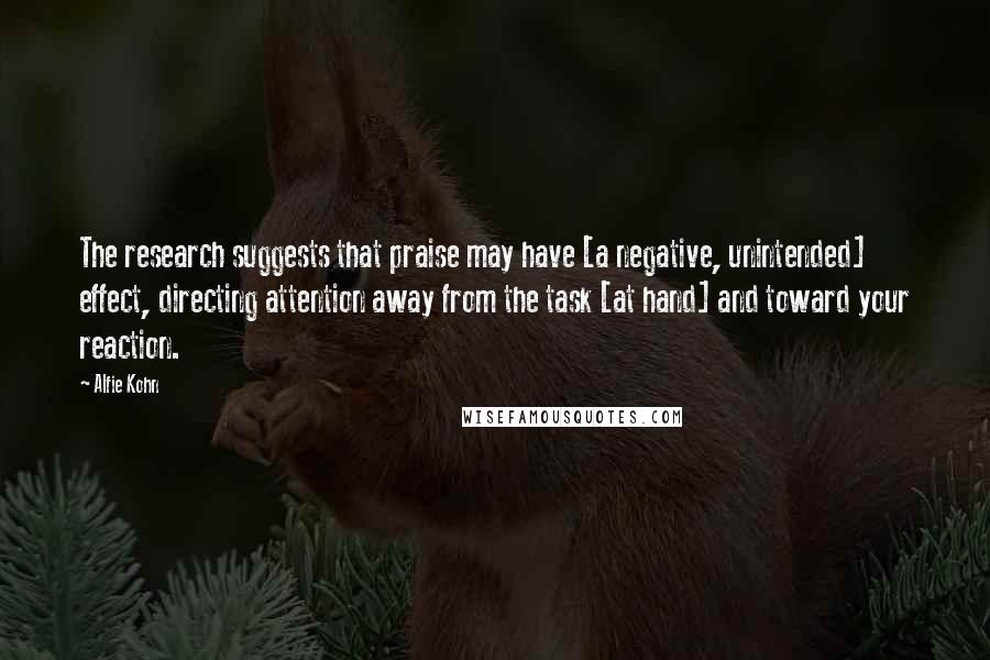 Alfie Kohn Quotes: The research suggests that praise may have [a negative, unintended] effect, directing attention away from the task [at hand] and toward your reaction.