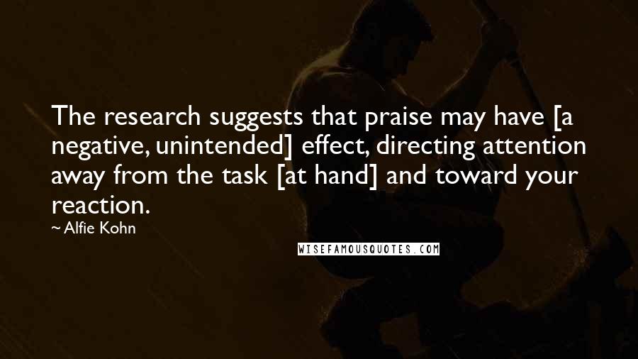 Alfie Kohn Quotes: The research suggests that praise may have [a negative, unintended] effect, directing attention away from the task [at hand] and toward your reaction.