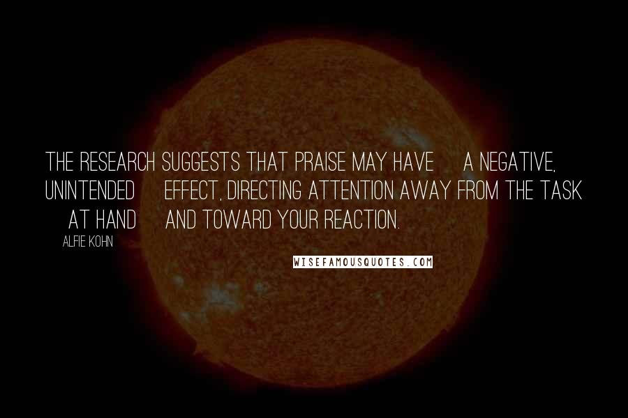 Alfie Kohn Quotes: The research suggests that praise may have [a negative, unintended] effect, directing attention away from the task [at hand] and toward your reaction.