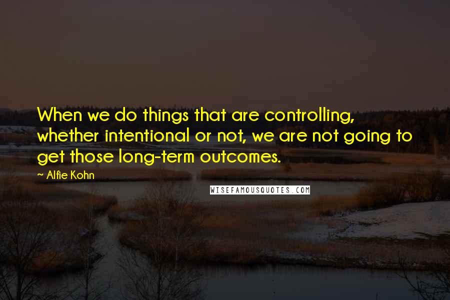 Alfie Kohn Quotes: When we do things that are controlling, whether intentional or not, we are not going to get those long-term outcomes.