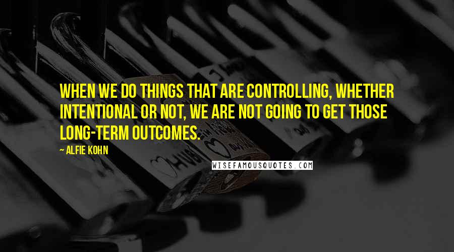 Alfie Kohn Quotes: When we do things that are controlling, whether intentional or not, we are not going to get those long-term outcomes.