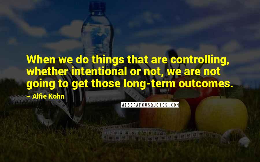 Alfie Kohn Quotes: When we do things that are controlling, whether intentional or not, we are not going to get those long-term outcomes.