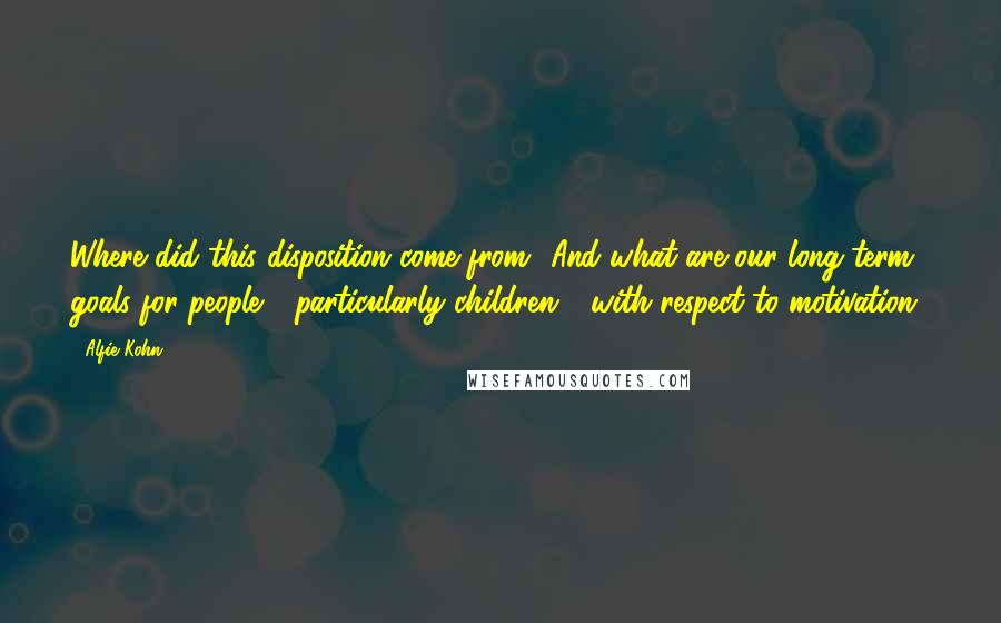 Alfie Kohn Quotes: Where did this disposition come from? And what are our long-term goals for people - particularly children - with respect to motivation?