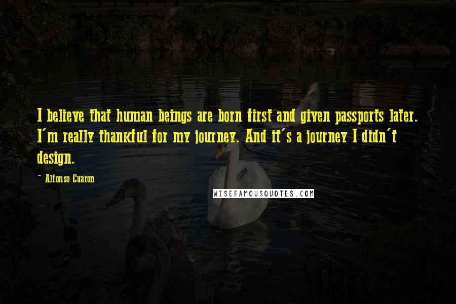 Alfonso Cuaron Quotes: I believe that human beings are born first and given passports later. I'm really thankful for my journey. And it's a journey I didn't design.