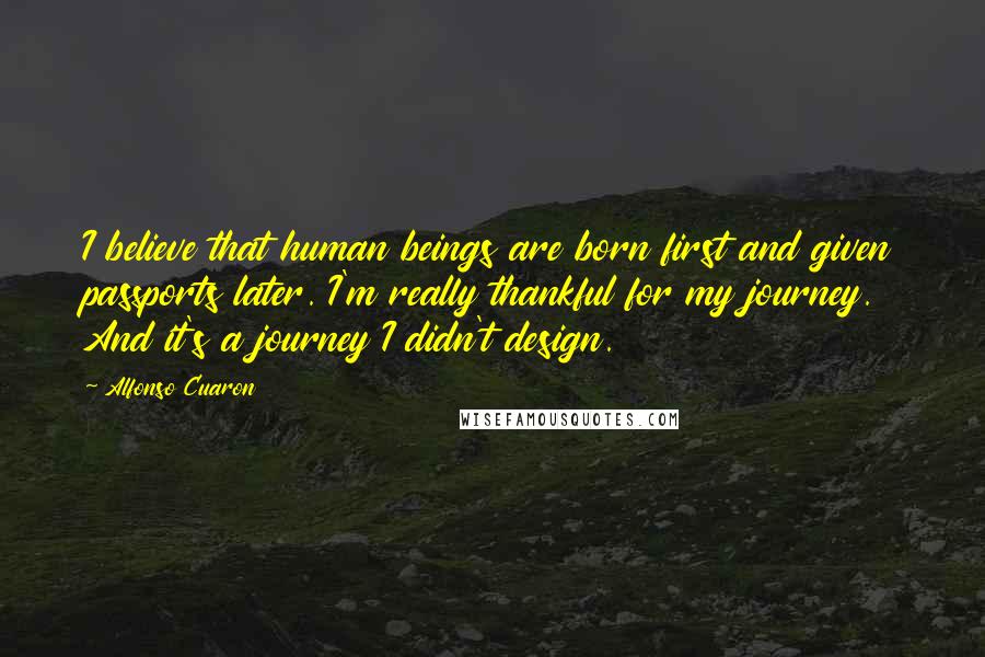 Alfonso Cuaron Quotes: I believe that human beings are born first and given passports later. I'm really thankful for my journey. And it's a journey I didn't design.