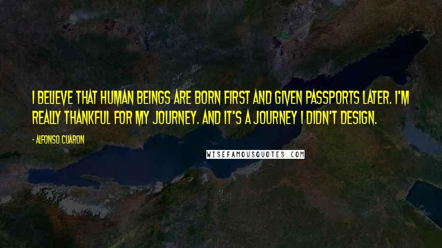 Alfonso Cuaron Quotes: I believe that human beings are born first and given passports later. I'm really thankful for my journey. And it's a journey I didn't design.