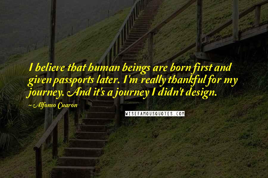 Alfonso Cuaron Quotes: I believe that human beings are born first and given passports later. I'm really thankful for my journey. And it's a journey I didn't design.