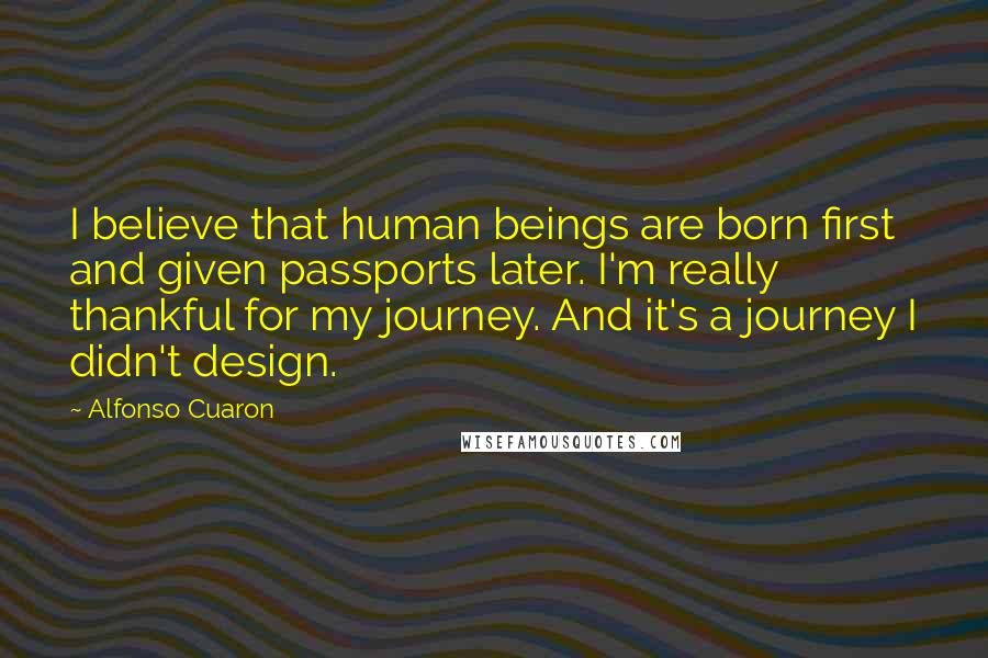 Alfonso Cuaron Quotes: I believe that human beings are born first and given passports later. I'm really thankful for my journey. And it's a journey I didn't design.