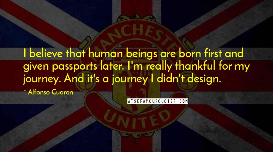 Alfonso Cuaron Quotes: I believe that human beings are born first and given passports later. I'm really thankful for my journey. And it's a journey I didn't design.